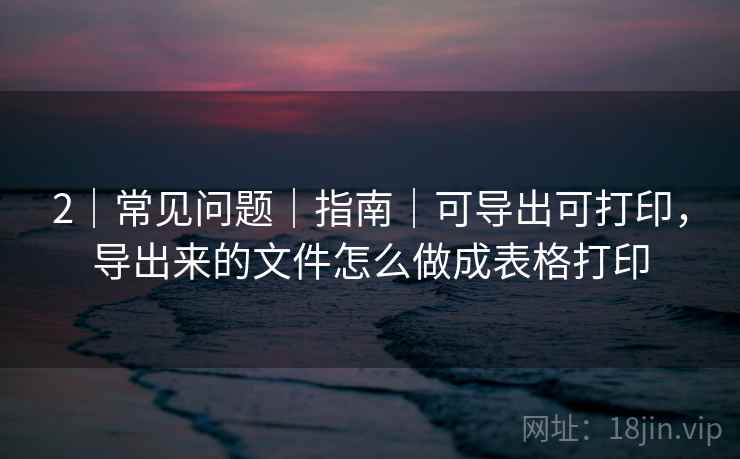 2｜常见问题｜指南｜可导出可打印，导出来的文件怎么做成表格打印