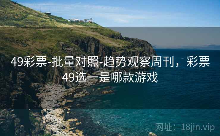 49彩票-批量对照-趋势观察周刊，彩票49选一是哪款游戏